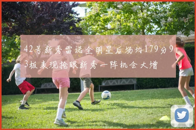 42号新秀雷诺全明星后场均179分93板表现抢眼新秀一阵机会大增