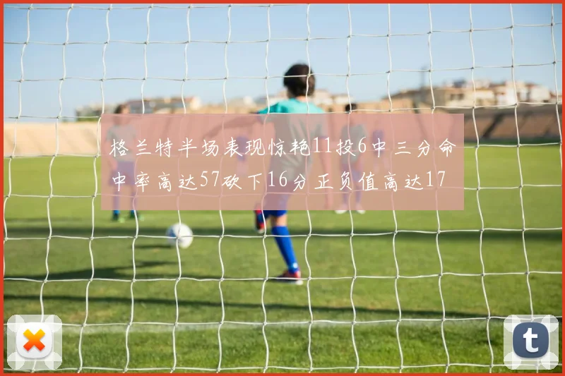 格兰特半场表现惊艳11投6中三分命中率高达57砍下16分正负值高达17
