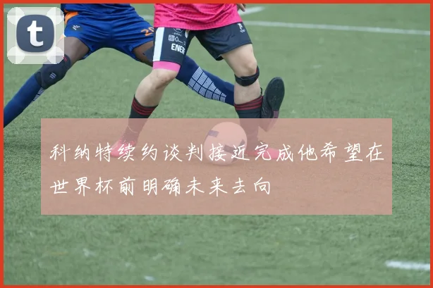科纳特续约谈判接近完成他希望在世界杯前明确未来去向