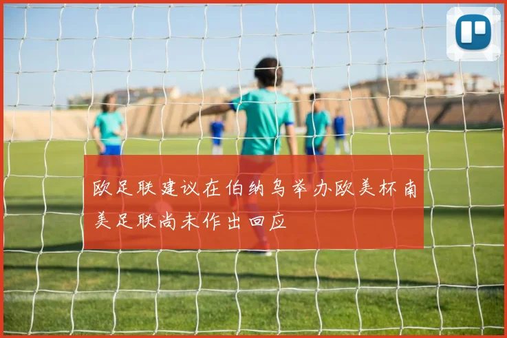 欧足联建议在伯纳乌举办欧美杯南美足联尚未作出回应
