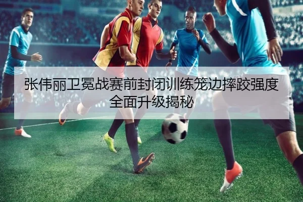 张伟丽卫冕战赛前封闭训练笼边摔跤强度全面升级揭秘